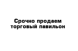 Срочно продаем торговый павильон